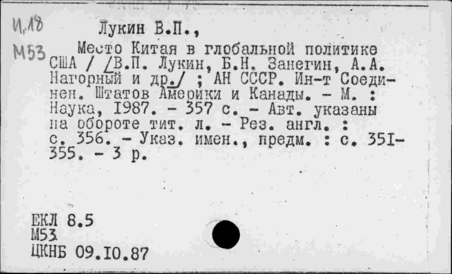 ﻿ИД Лукин В.П.,
МИЛ Место Китая в глобальной политике "'США / /В.П. Лукин, Б.Н. Занегин, А.А.
Нагорный и дрд/ ; АН СССР. Ин-т Соединен. Штатов Америки и Канады. - М. : Наука, 1987. - 357 с. - Авт. указаны на обороте тит. л. - Рез. англ. :
с. 356. - Указ, имен., предм. : с. 351-355. - 3 р.
ЕКЛ 8.5
М53
ЦКНБ 09.10.87